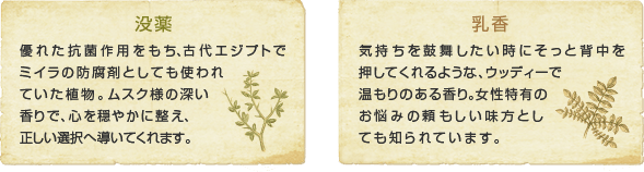 「没薬」は優れた抗菌作用をもち、古代エジプトでミイラの防腐剤としても使われていた植物。ムスク様の深い香りで、心を穏やかに整え、正しい選択へ導いてくれます。また、「乳香」は気持ちを鼓舞したい時にそっと背中を押してくれるような、ウッディ―で温もりのある香り。女性特有のお悩みの頼もしい味方としても知られています。