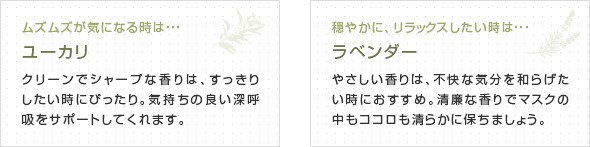 
【左画像】
ムズムズが気になる時は・・・
ユーカリ
クリーンでシャープな香りは、すっきりしたい時にぴったり。気持ちの良い深呼吸をサポートしてくれます。
【右画像】
穏やかに、リラックスしたい時は・・・
ラベンダー
やさしい香りは、不快な気分を和らげたい時におすすめ。清廉な香りでマスクの中もココロも清らかに保ちましょう。