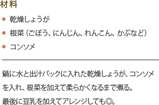 材料
・乾燥しょうが
・根菜（ごぼう、にんじん、れんこん、かぶなど）
・コンソメ
鍋に水と出汁パックに入れた乾燥しょうが、コンソメを入れ、根菜を加えて柔らかくなるまで煮る。
最後に豆乳を加えてアレンジしても◎。