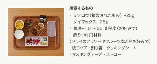 用意するもの・ミツロウ（精製されたもの）…25g・ソイワックス…25ｇ・精油…10～30滴程度（お好みで）・飾りつけ用材料（ドライのフラワーやフルーツなどをお好みで）・紙コップ ・割り箸 ・クッキングシート ・マスキングテープ ・ストロー