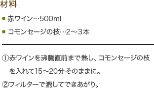 材料・赤ワイン…500ml・コモンセージの枝…2?3本
(1)赤ワインを沸騰直前まで熱し、コモンセージの枝を入れて15～20分そのままに。
(2)フィルターで漉してできあがり。