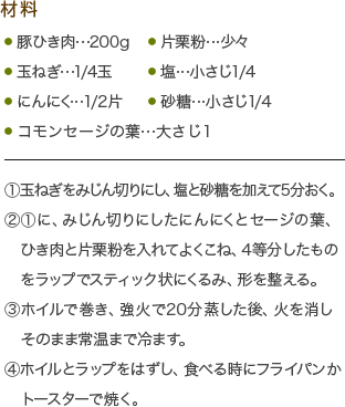 材料・豚ひき肉…200g・玉ねぎ…1/4玉・にんにく…1/2片・片栗粉…少々・塩…小さじ1/4・コモンセージの葉…大さじ1
(1)玉ねぎをみじん切りにし、塩と砂糖を加えて5分おく。
(2)(1)に、みじん切りにしたにんにくとセージの葉、ひき肉と片栗粉を入れてよくこね、4等分したものをラップでスティック状にくるみ、形を整える。
(3)ホイルで巻き、強火で20分蒸した後、火を消しそのまま常温まで冷ます。
(4)ホイルとラップをはずし、食べる時にフライパンかトースターで焼く。