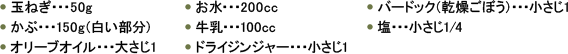 ●　玉ねぎ・・・50g ●　かぶ・・・150g（白い部分） ●　オリーブオイル・・・大さじ1 ●　お水・・・200cc ●　牛乳・・・100cc ●　ドライジンジャー・・・小さじ1 ●　バードック（乾燥ごぼう）・・・小さじ1 ●　塩・・・小さじ1/4