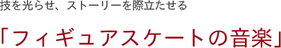 技を光らせ、ストーリーを際立たせる 「フィギュアスケートの音楽」