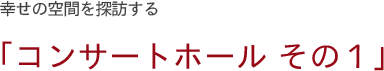 幸せの空間を探訪する「コンサートホール その1」
