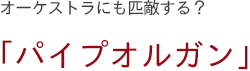 オーケストラにも匹敵する？　「パイプオルガン」