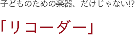 子どものための楽器、だけじゃない!?　「リコーダー」