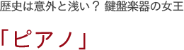 歴史は意外と浅い？ 鍵盤楽器の女王　「ピアノ」