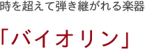 時を超えて弾き継がれる楽器　「バイオリン」