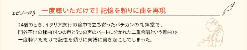 エピソード.3 一度聴いただけで！記憶を頼りに曲を再現　14歳のとき、イタリア旅行の途中で立ち寄ったバチカンの礼拝堂で、門外不出の秘曲（４つの声と５つの声のパートに分かれた二重合唱という難曲）を一度聴いただけで記憶を頼りに楽譜に書き起こしてしまった。
