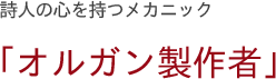 詩人の心を持つメカニック　「オルガン製作者」
