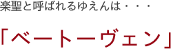 楽聖と呼ばれるゆえんは・・・ 「ベートーヴェン」