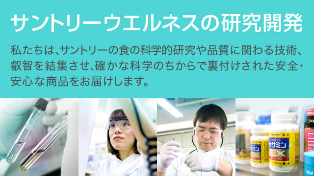 サントリーウエルネスの研究開発　私たちは、サントリーのこれまでの食の科学的研究や品質に関わる技術、叡智を結集させ、確かな科学のちからで裏付けされた安全・安心な商品をお届けします。