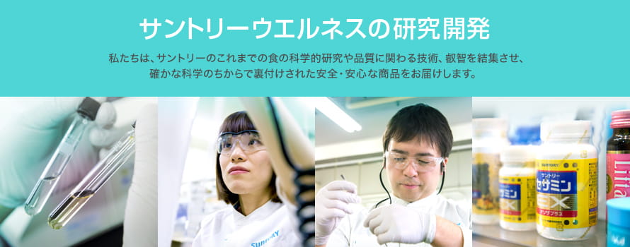 サントリーウエルネスの研究開発　私たちは、サントリーのこれまでの食の科学的研究や品質に関わる技術、叡智を結集させ、確かな科学のちからで裏付けされた安全・安心な商品をお届けします。