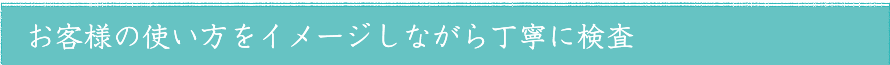 お客様の使い方をイメージしながら丁寧に検査