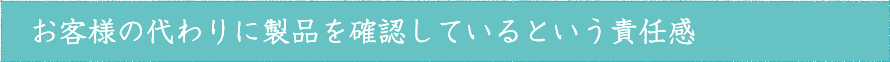お客様の代わりに製品を確認しているという責任感