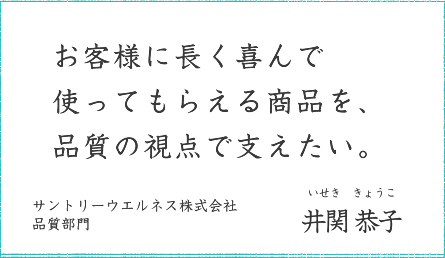 お客様に長く喜んで使ってもらえる商品を、品質の視点で支えたい。 サントリーウエルネス株式会社 品質部門 井関 恭子