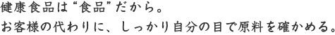 健康食品は&ldquo;食品&rdquo;だから。お客様の代わりに、しっかり自分の目で原料を確かめる。