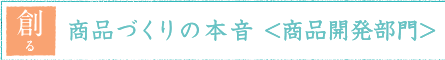 創る 商品づくりの本音<商品開発部門>