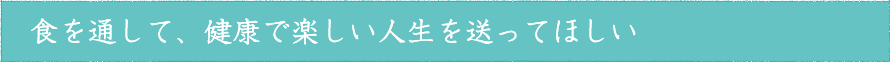 食を通して、健康で楽しい人生を送ってほしい