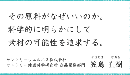 その原料がなぜいいのか。科学的に明らかにして素材の可能性を追求する。 サントリーウエルネス株式会社 サントリー健康科学研究所 商品開発部門 笠島 直樹