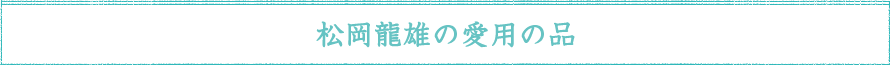 松岡龍雄の愛用の品