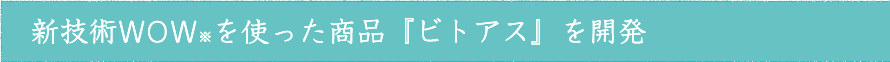 新技術WOW※を使った商品『ビトアス』を開発