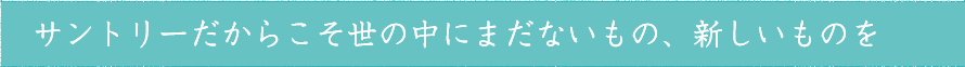 サントリーだからこそ世の中にまだないもの、新しいものを