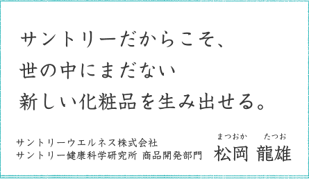 サントリーだからこそ、世の中にまだない新しい化粧品を生み出せる。 サントリーウエルネス株式会社 サントリー健康科学研究所 商品開発部門 松岡 龍雄