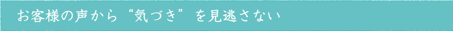 お客様の声から&ldquo;気づき&rdquo;を見逃さない