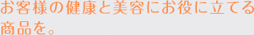 お客様の健康と美容にお役に立てる商品を。