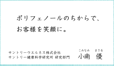 ポリフェノールのちからで、お客様を笑顔に。 サントリーウエルネス株式会社 サントリー健康科学研究所 研究部門 小南 優