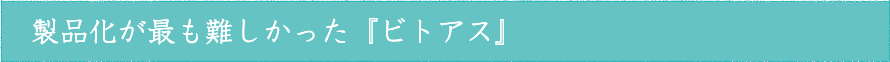 製品化が最も難しかった『ビトアス』