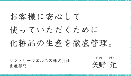 お客様に安心して使っていただくために化粧品の生産を徹底管理。 サントリーウエルネス株式会社 生産部門 矢野 元