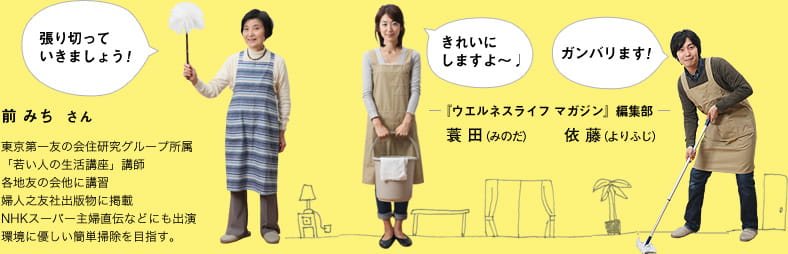張り切っていきましょう！ 前 みち  さん 東京第一友の会住研究グループ所属 「若い人の生活講座」講師 各地友の会他に講習 婦人之友社出版物に掲載 NHKスーパー主婦直伝などにも出演 環境に優しい簡単掃除を目指す。きれいに しますよ～♪ ― 『ウエルネスライフ マガジン』編集部 ― 蓑 田（みのだ） ガンバリます！ ― 『ウエルネスライフ マガジン』編集部 ― 依 藤（よりふじ）