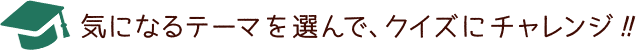 気になるテーマを選んで、クイズにチャレンジ!!