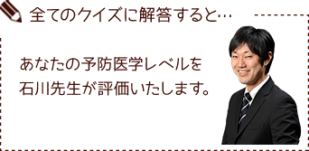 全てのクイズに解答すると… あなたの予防医学レベルを石川先生が評価いたします。