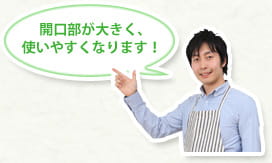 開口部が大きく、使いやすくなります！