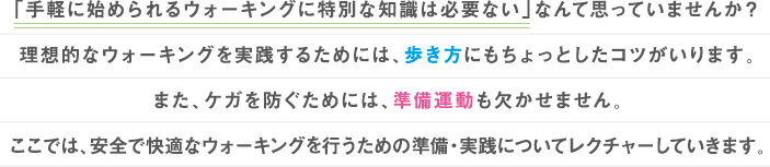 「手軽に始められるウォーキングに特別な知識は必要ない」なんて思っていませんか？
理想的なウォーキングを実践するためには、歩き方にもちょっとしたコツがいります。
また、ケガを防ぐためには、準備運動も欠かせません。
ここでは、安全で快適なウォーキングを行うための準備・実践についてレクチャーしていきます。