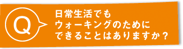 Q：日常生活でもウォーキングのためにできることはありますか？