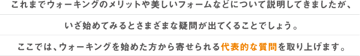これまでウォーキングのメリットや美しいフォームなどについて説明してきましたが、
いざ始めてみるとさまざまな疑問が出てくることでしょう。
ここでは、ウォーキングを始めた方から寄せられる代表的な質問を取り上げます。