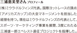 三浦恵美里さんプロフィール　(株)ミウラドルフィンズ代表。国際ヨットレースの頂点「アメリカズカップ」の大会マネージメントを担当した経歴を持つ。現在はミウラドルフィンズの代表として、スポーツマーケティング事業を展開、3度にわたる三浦雄一郎エベレスト遠征プロジェクトを指揮した。