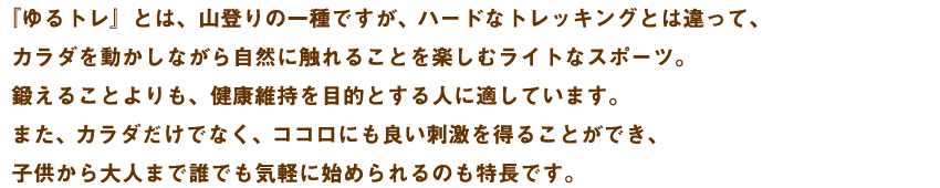 『ゆるトレ』とは、山登りの一種ですが、ハードなトレッキングとは違って、カラダを動かしながら自然に触れることを楽しむライトなスポーツ。鍛えることよりも、健康維持を目的とする人に適しています。また、カラダだけでなく、ココロにも良い刺激を得ることができ、子供から大人まで誰でも気軽に始められるのも特長です。