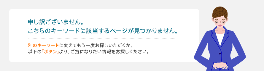 申し訳ございません。こちらのキーワードに該当するページが見つかりません。別のキーワードに変えてもう一度お探しいただくか、以下の｢ボタン｣より、ご覧になりたい情報をお探しください。